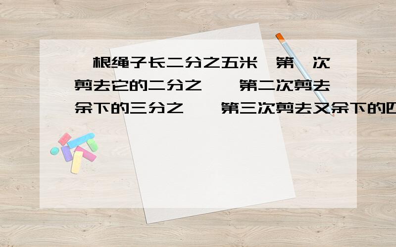 一根绳子长二分之五米,第一次剪去它的二分之一,第二次剪去余下的三分之一,第三次剪去又余下的四分之一.这根绳子还剩多少米?