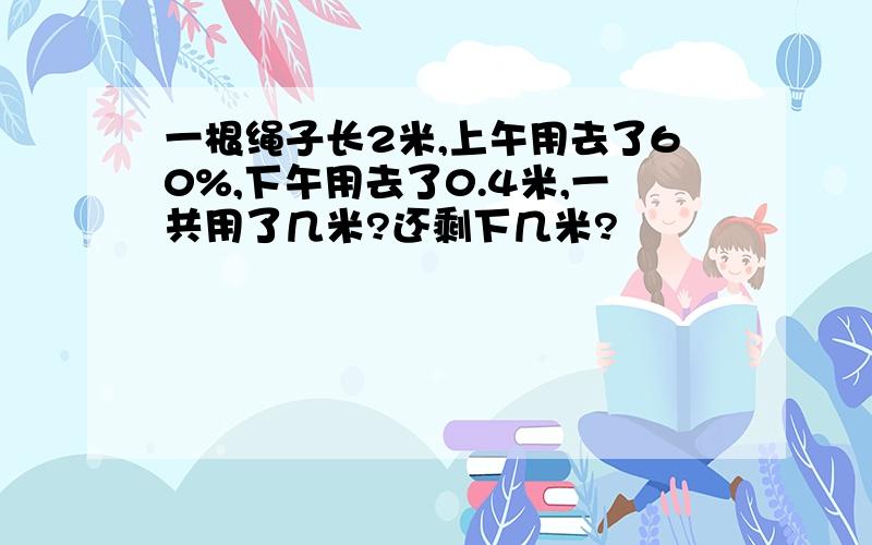 一根绳子长2米,上午用去了60%,下午用去了0.4米,一共用了几米?还剩下几米?