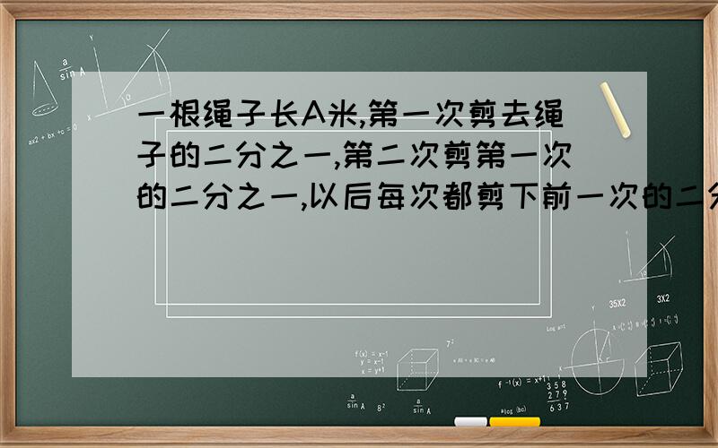 一根绳子长A米,第一次剪去绳子的二分之一,第二次剪第一次的二分之一,以后每次都剪下前一次的二分之一,第一根绳子长A米,第一次剪去绳子的二分之一,第二次剪第一次的二分之一，以后每