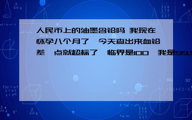 人民币上的油墨含铅吗 我现在怀孕八个月了,今天查出来血铅差一点就超标了,临界是100,我是99.9.想来想去自己怎么会血铅超标呢,小区环境很好,平时接触含铅东西的机会也不多.我是银行的出