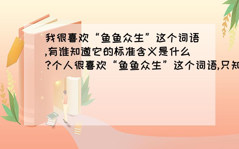 我很喜欢“鱼鱼众生”这个词语,有谁知道它的标准含义是什么?个人很喜欢“鱼鱼众生”这个词语,只知道它的大体含糊意思,请教一下语言文学功底好的朋友：1、这个词语的标准含义是什么?2