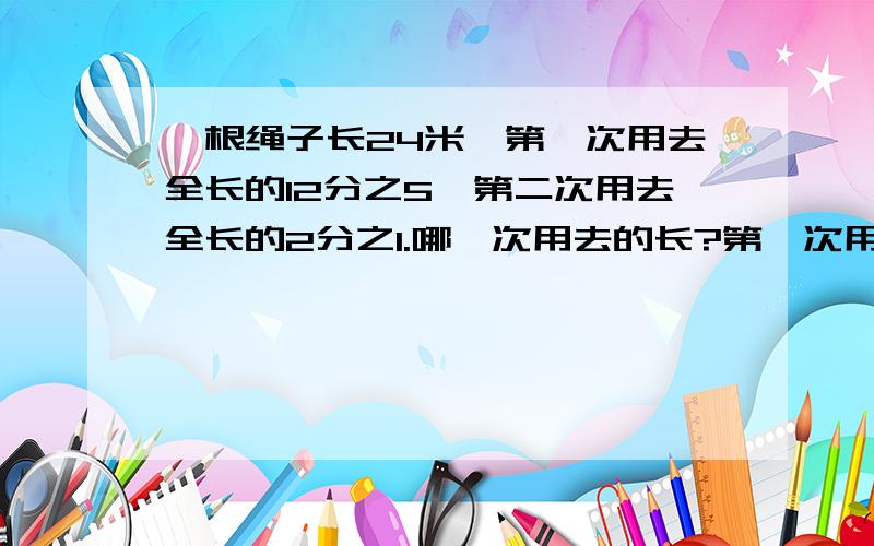 一根绳子长24米,第一次用去全长的12分之5,第二次用去全长的2分之1.哪一次用去的长?第一次用去多少米?第二次用去多少米?还剩多少米?还剩下全长的几分之几?