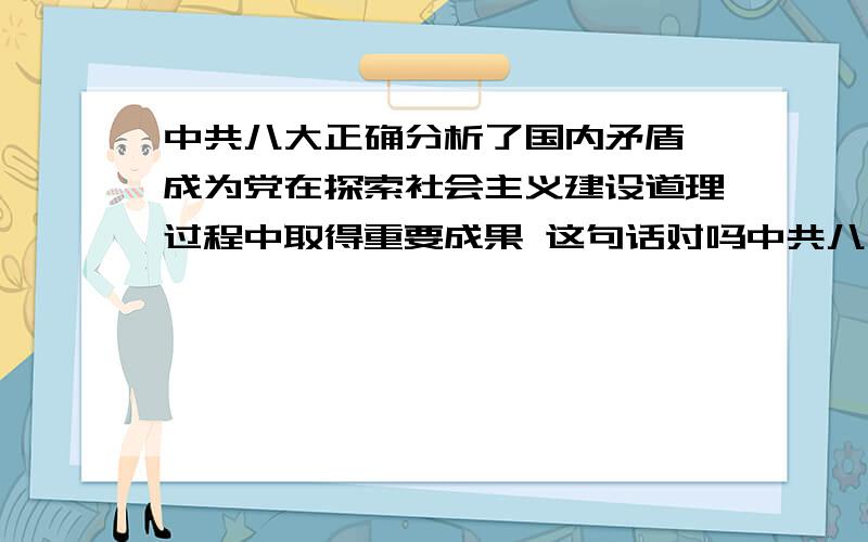 中共八大正确分析了国内矛盾,成为党在探索社会主义建设道理过程中取得重要成果 这句话对吗中共八大正确分析了国内矛盾,成为党在探索社会主义建设道理过程中取得重要成果 这句话对吗