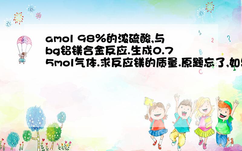 amol 98％的浓硫酸,与bg铝镁合金反应.生成0.75mol气体.求反应镁的质量.原题忘了,如果给的条件不够.做不出来.那就说一说浓硫酸与铝镁金属反应解题思路吧.（我知道浓硫酸会变稀这一点）