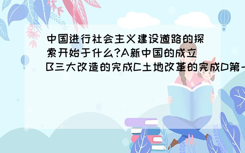 中国进行社会主义建设道路的探索开始于什么?A新中国的成立B三大改造的完成C土地改革的完成D第一部社会主义宪法的颁布