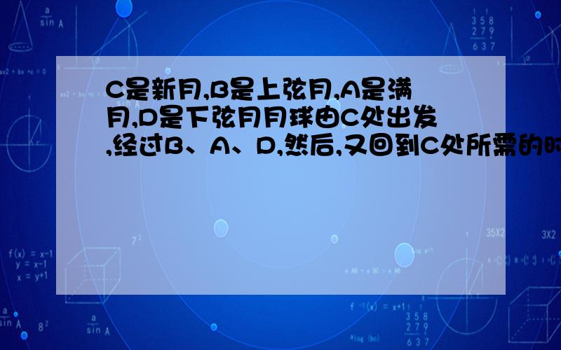 C是新月,B是上弦月,A是满月,D是下弦月月球由C处出发,经过B、A、D,然后,又回到C处所需的时间约为几天也是月相变化的一个-----称为-------月