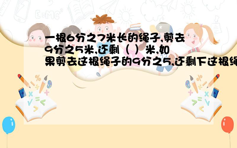 一根6分之7米长的绳子,剪去9分之5米,还剩（ ）米,如果剪去这根绳子的9分之5,还剩下这根绳子的几分之填空题