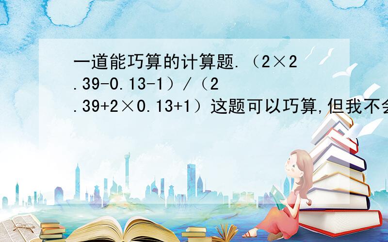 一道能巧算的计算题.（2×2.39-0.13-1）/（2.39+2×0.13+1）这题可以巧算,但我不会巧,麻烦各位把巧算的步骤写下来