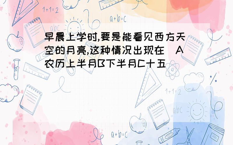 早晨上学时,要是能看见西方天空的月亮,这种情况出现在（A农历上半月B下半月C十五