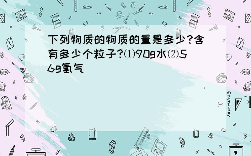 下列物质的物质的量是多少?含有多少个粒子?⑴90g水⑵56g氢气