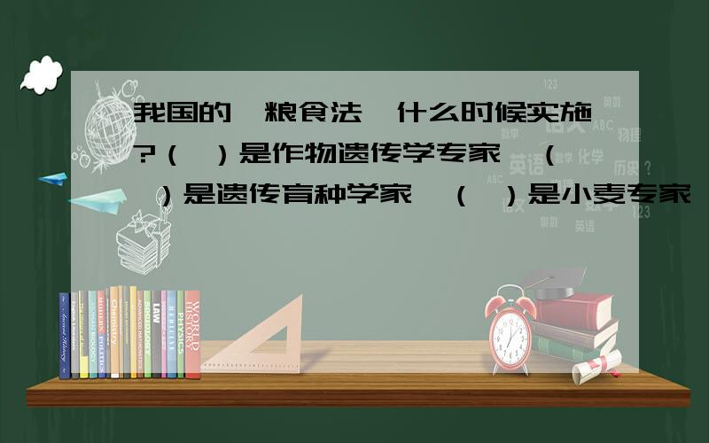 我国的《粮食法》什么时候实施?（ ）是作物遗传学专家,（ ）是遗传育种学家,（ ）是小麦专家,（ ）是土壤肥料植物营养专家.