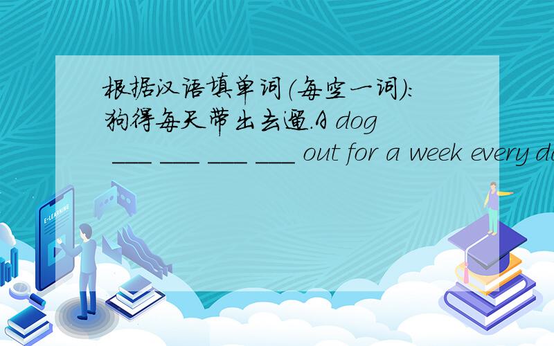 根据汉语填单词（每空一词）：狗得每天带出去遛.A dog ___ ___ ___ ___ out for a week every day请注意是4个空