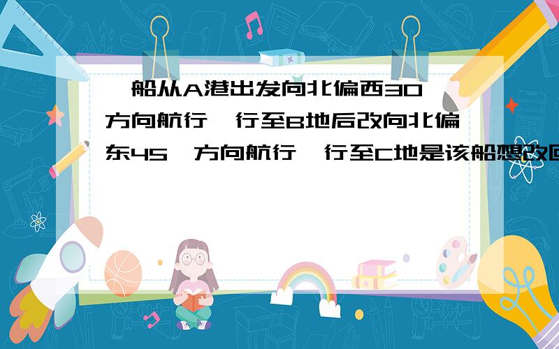 一船从A港出发向北偏西30°方向航行,行至B地后改向北偏东45°方向航行,行至C地是该船想改回出发时的航行A、向左拐45°     B、向右拐75°     C、向左拐30°     D、向左拐75° 要详细回答,急用.