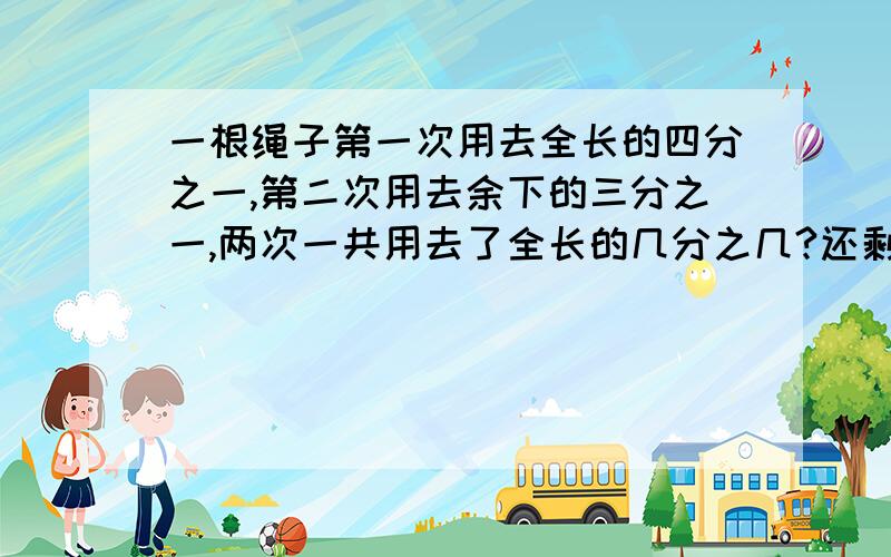 一根绳子第一次用去全长的四分之一,第二次用去余下的三分之一,两次一共用去了全长的几分之几?还剩下几分之几?