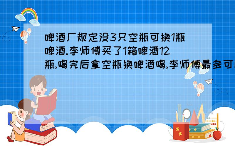 啤酒厂规定没3只空瓶可换1瓶啤酒.李师傅买了1箱啤酒12瓶,喝完后拿空瓶换啤酒喝,李师傅最多可以和到底少快,50之前给答复,