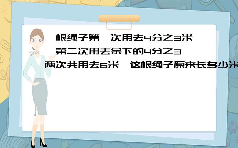 一根绳子第一次用去4分之3米,第二次用去余下的4分之3,两次共用去6米,这根绳子原来长多少米?