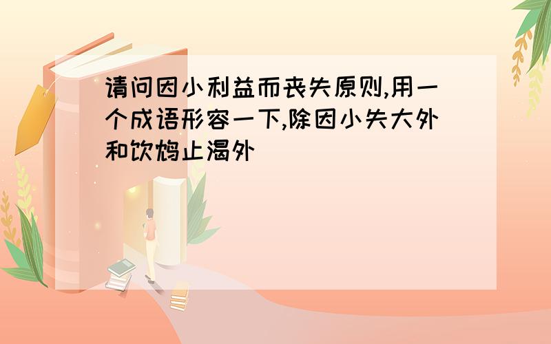 请问因小利益而丧失原则,用一个成语形容一下,除因小失大外和饮鸩止渴外