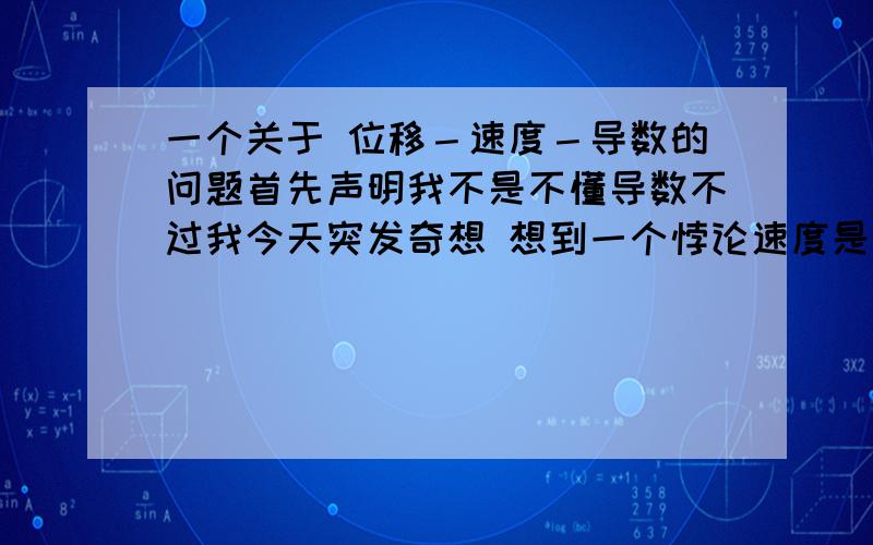 一个关于 位移－速度－导数的问题首先声明我不是不懂导数不过我今天突发奇想 想到一个悖论速度是位移的导数那么假设位移是10那么位移的导数10'＝0说明了速度是0问题错在哪儿师母～我