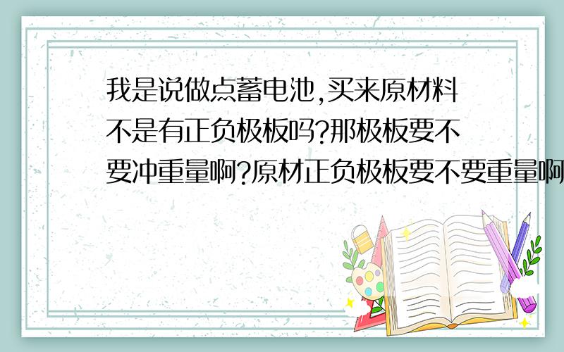 我是说做点蓄电池,买来原材料不是有正负极板吗?那极板要不要冲重量啊?原材正负极板要不要重量啊?