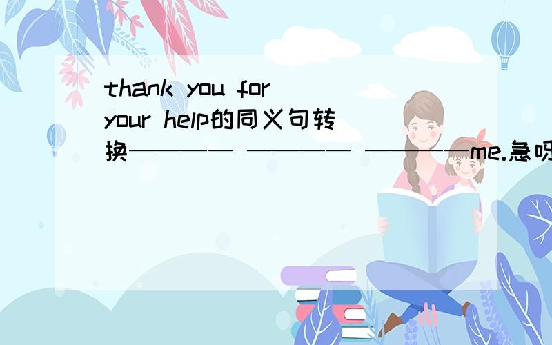 thank you for your help的同义句转换———— ———— ————me.急呀,