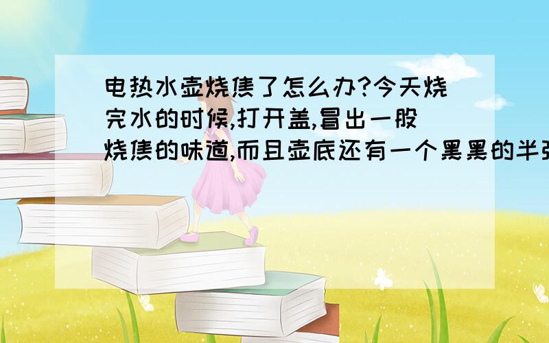 电热水壶烧焦了怎么办?今天烧完水的时候,打开盖,冒出一股烧焦的味道,而且壶底还有一个黑黑的半弧形状（烧焦的部位).这壶水,热的时候喝,没有味道,和平常一样,可是稍微凉一点,烧焦的味