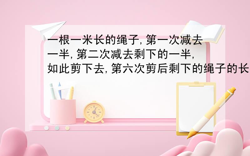 一根一米长的绳子,第一次减去一半,第二次减去剩下的一半,如此剪下去,第六次剪后剩下的绳子的长度为多少?