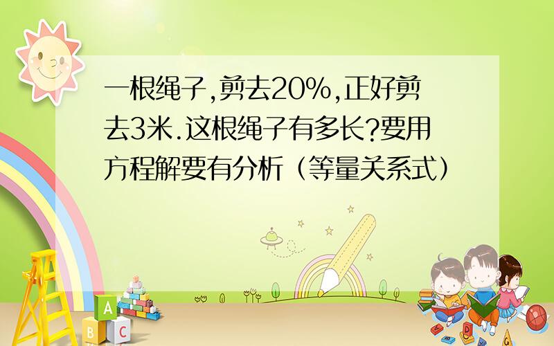 一根绳子,剪去20%,正好剪去3米.这根绳子有多长?要用方程解要有分析（等量关系式）