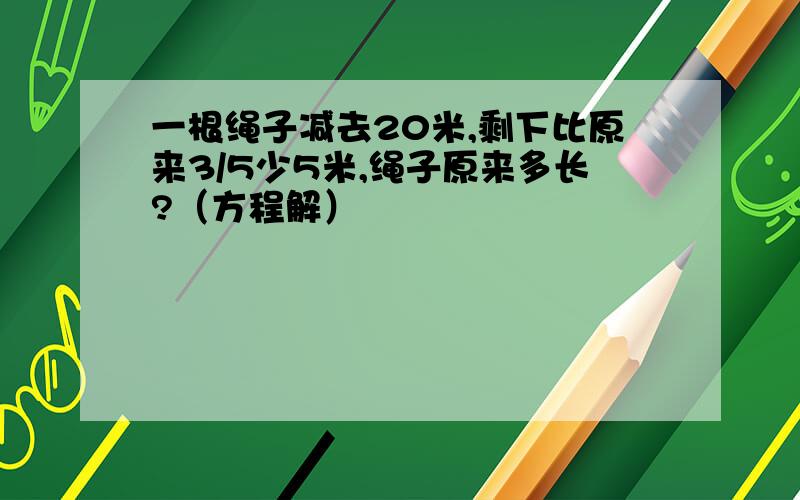 一根绳子减去20米,剩下比原来3/5少5米,绳子原来多长?（方程解）