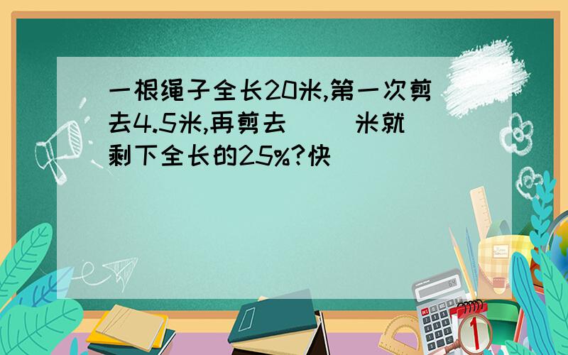 一根绳子全长20米,第一次剪去4.5米,再剪去( )米就剩下全长的25%?快