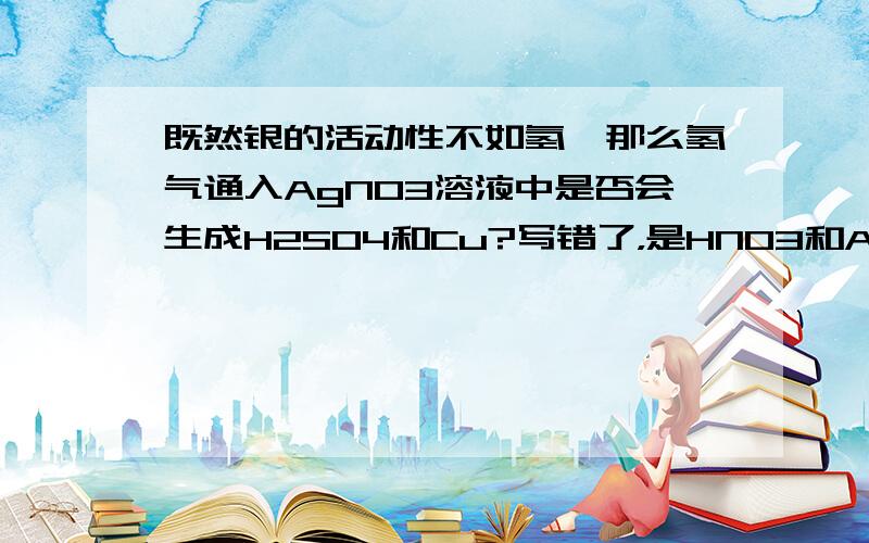 既然银的活动性不如氢,那么氢气通入AgNO3溶液中是否会生成H2SO4和Cu?写错了，是HNO3和Ag