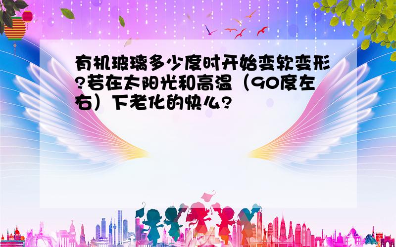 有机玻璃多少度时开始变软变形?若在太阳光和高温（90度左右）下老化的快么?