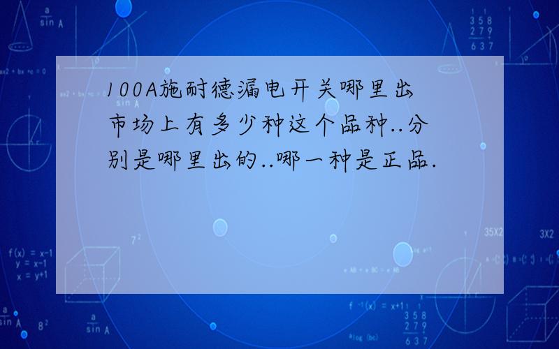 100A施耐德漏电开关哪里出市场上有多少种这个品种..分别是哪里出的..哪一种是正品.