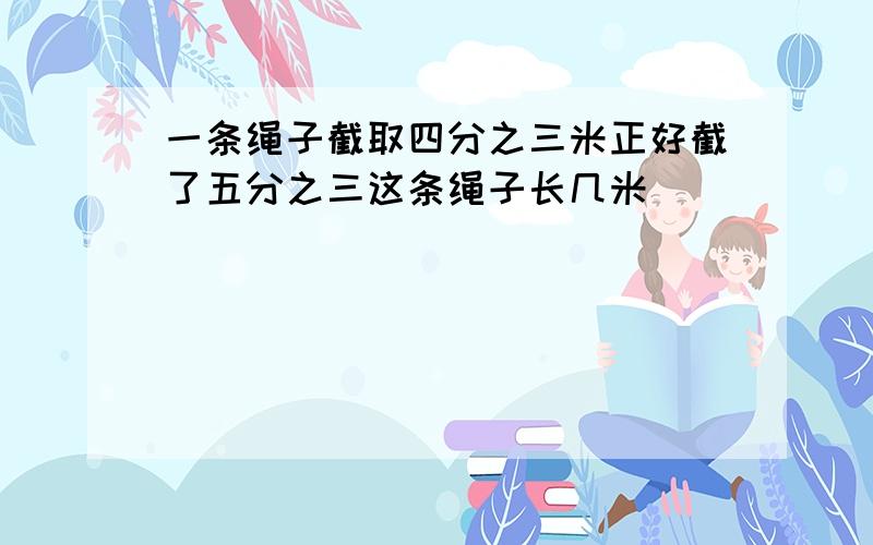 一条绳子截取四分之三米正好截了五分之三这条绳子长几米