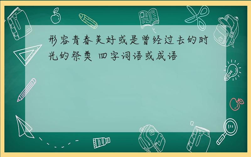 形容青春美好或是曾经过去的时光的祭奠 四字词语或成语