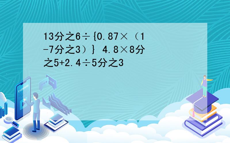 13分之6÷{0.87×（1-7分之3）} 4.8×8分之5+2.4÷5分之3