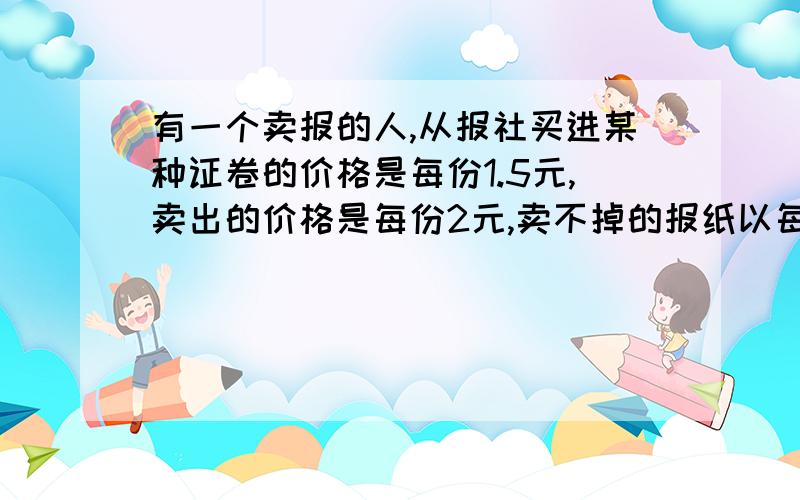 有一个卖报的人,从报社买进某种证卷的价格是每份1.5元,卖出的价格是每份2元,卖不掉的报纸以每份1元的价格退回报社,在30天的时间里有20天每天可卖出150份,其余10天只能卖出100份,但这30天每