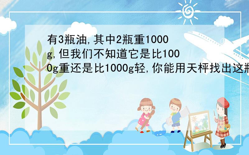 有3瓶油,其中2瓶重1000g,但我们不知道它是比1000g重还是比1000g轻,你能用天枰找出这瓶油吗?把你的过程表示出来。