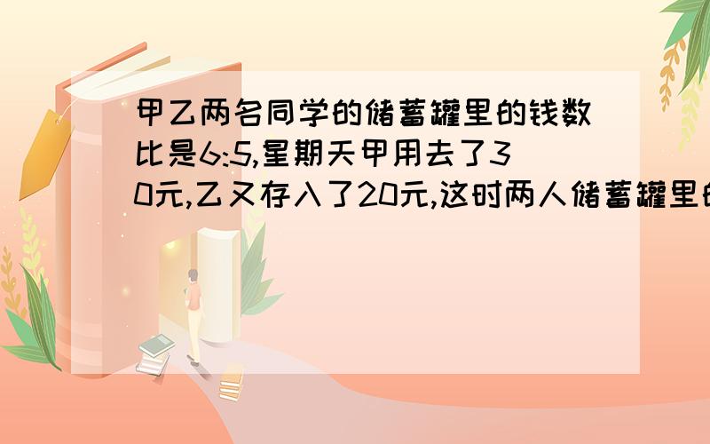 甲乙两名同学的储蓄罐里的钱数比是6:5,星期天甲用去了30元,乙又存入了20元,这时两人储蓄罐里的钱数比是3:4.则原来甲,乙各有多少钱?