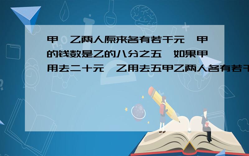 甲、乙两人原来各有若干元,甲的钱数是乙的八分之五,如果甲用去二十元,乙用去五甲乙两人各有若干元，甲的钱数是乙的八分之五，如果甲用去二十元，乙用去五十元，这时两人剩下的钱数