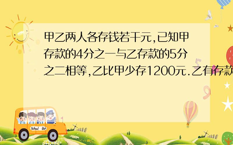 甲乙两人各存钱若干元,已知甲存款的4分之一与乙存款的5分之二相等,乙比甲少存1200元.乙有存款多少元?