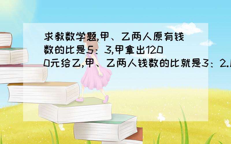 求教数学题,甲、乙两人原有钱数的比是5：3,甲拿出1200元给乙,甲、乙两人钱数的比就是3：2.原来甲有多少元?