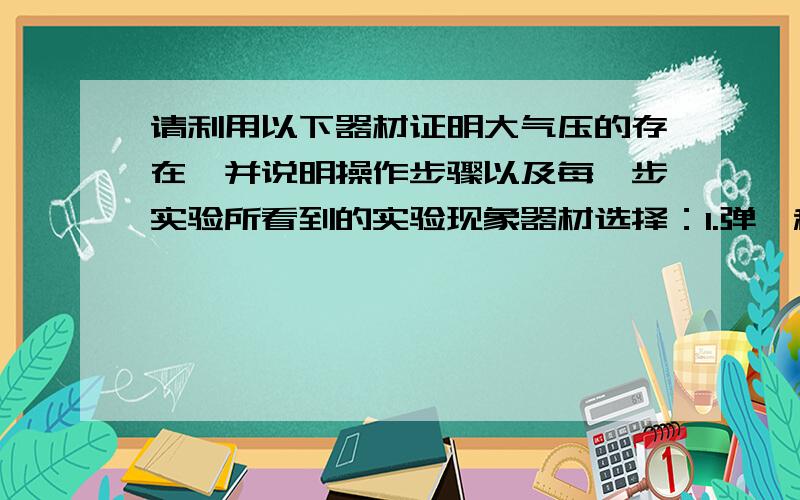 请利用以下器材证明大气压的存在,并说明操作步骤以及每一步实验所看到的实验现象器材选择：1.弹簧秤 2.天平 3.量筒 4.玻璃瓶 5.气球 6.纸张 7.蜡烛 8.瓷盆 9.打火机 10.温水