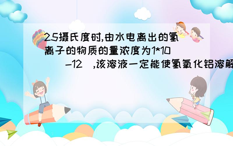 25摄氏度时,由水电离出的氢离子的物质的量浓度为1*10^(-12),该溶液一定能使氢氧化铝溶解答案给的是这个说法不正确.但是,我认为既然氢离子浓度为10^-12,那么溶液必然有抑制其电离的物质,要