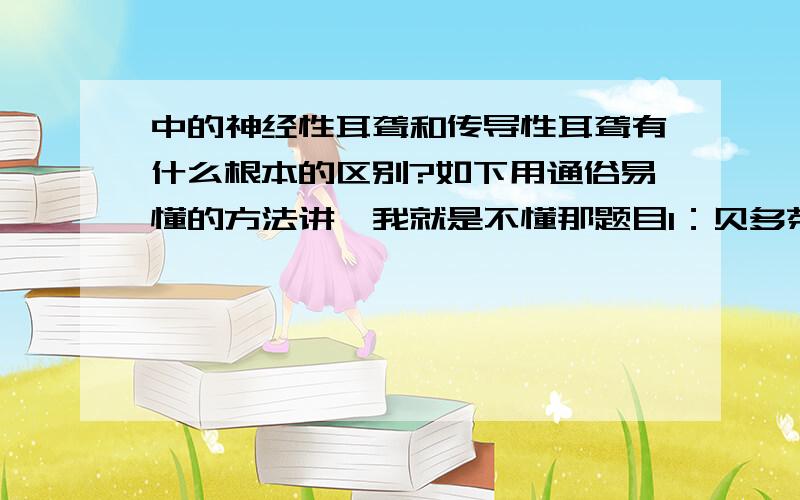 中的神经性耳聋和传导性耳聋有什么根本的区别?如下用通俗易懂的方法讲,我就是不懂那题目1：贝多芬是什么性耳聋?2：只能靠助听器听声是什么耳聋?都是传导性吗?为什么?靠助听器不是神