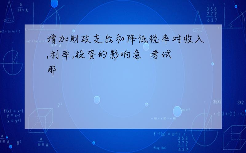 增加财政支出和降低税率对收入,利率,投资的影响急  考试那