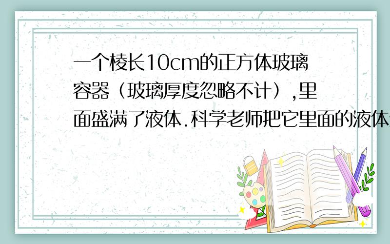 一个棱长10cm的正方体玻璃容器（玻璃厚度忽略不计）,里面盛满了液体.科学老师把它里面的液体全部倒入一今天要!