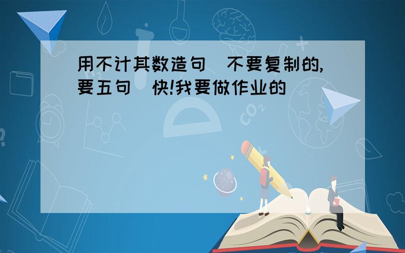 用不计其数造句（不要复制的,要五句）快!我要做作业的