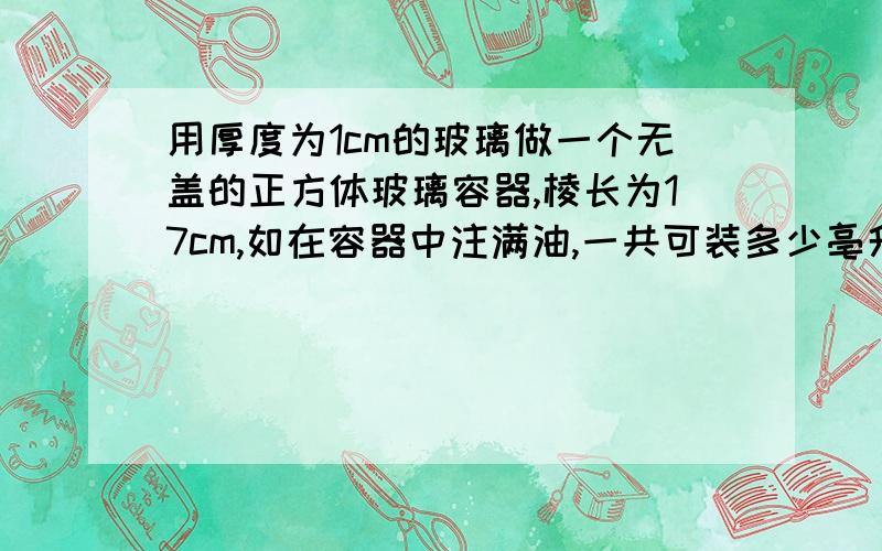 用厚度为1cm的玻璃做一个无盖的正方体玻璃容器,棱长为17cm,如在容器中注满油,一共可装多少亳升的油