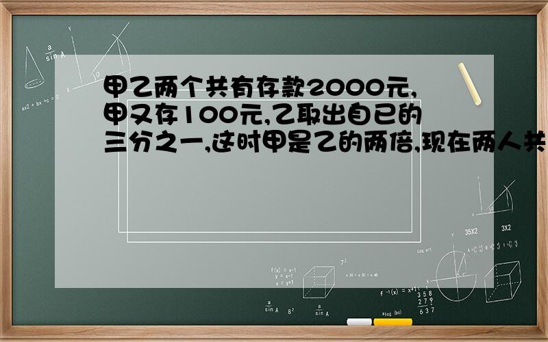 甲乙两个共有存款2000元,甲又存100元,乙取出自已的三分之一,这时甲是乙的两倍,现在两人共存款多少元?