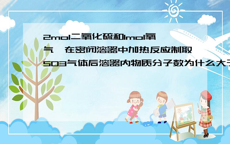 2mol二氧化硫和1mol氧气,在密闭溶器中加热反应制取SO3气体后溶器内物质分子数为什么大于2mol